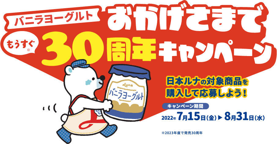 バニラヨーグルトおかげさまでもうすぐ30周年キャンペーン 日本ルナの対象商品を購入して応募しよう！ キャンペーン期間 2022年7月15日（金）〜8月31日（水）※2023年度で発売30周年